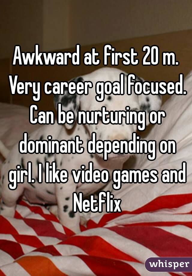 Awkward at first 20 m. Very career goal focused. Can be nurturing or dominant depending on girl. I like video games and Netflix