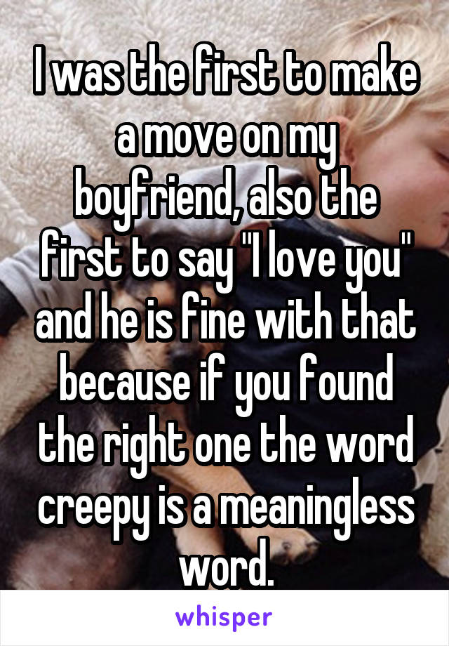 I was the first to make a move on my boyfriend, also the first to say "I love you" and he is fine with that because if you found the right one the word creepy is a meaningless word.