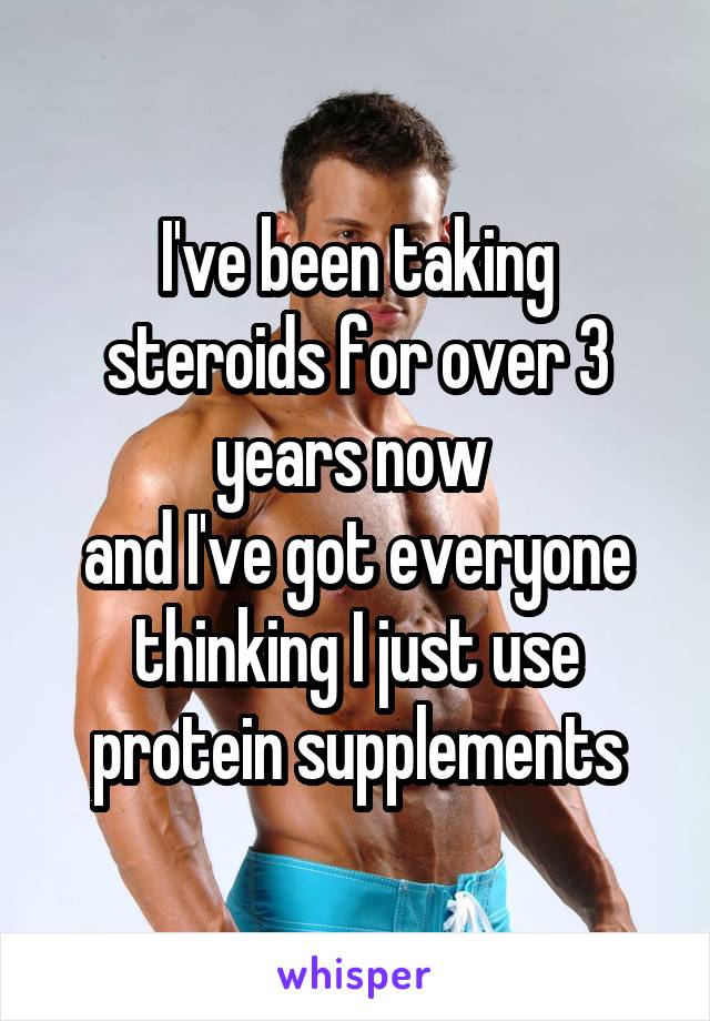 I've been taking steroids for over 3 years now 
and I've got everyone thinking I just use
 protein supplements 