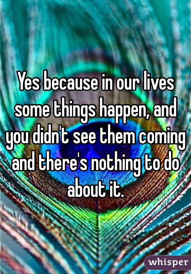 Yes because in our lives some things happen, and you didn't see them coming and there's nothing to do about it.