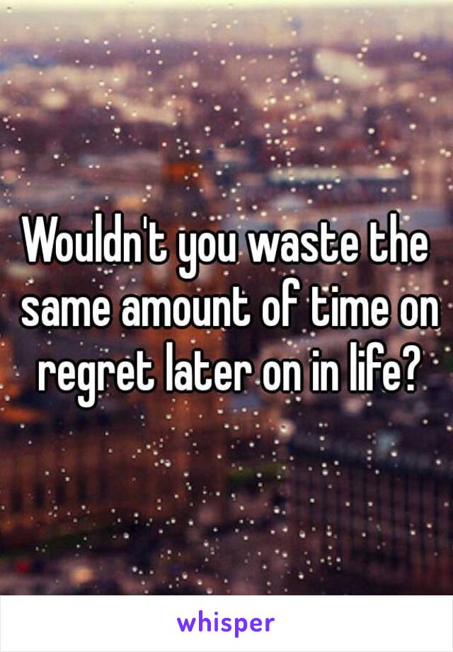 Wouldn't you waste the same amount of time on regret later on in life?