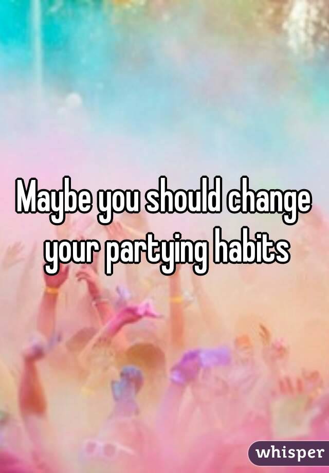 Maybe you should change your partying habits