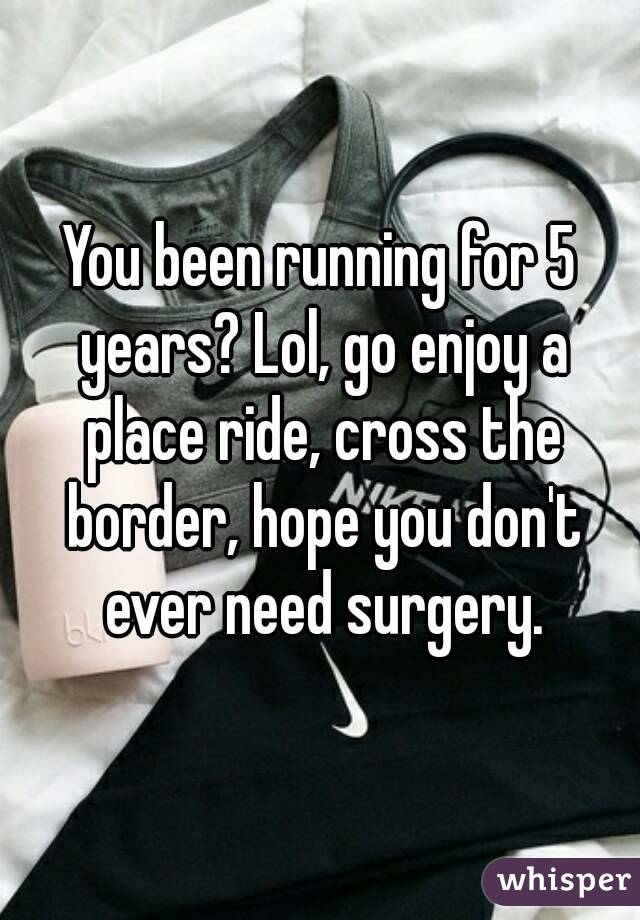 You been running for 5 years? Lol, go enjoy a place ride, cross the border, hope you don't ever need surgery.