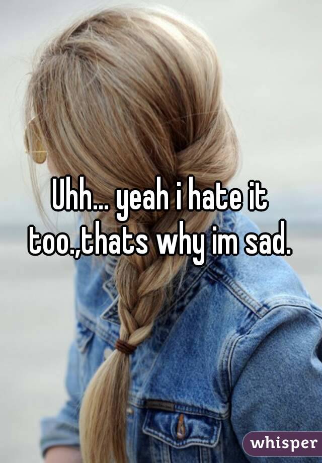 Uhh... yeah i hate it too.,thats why im sad. 