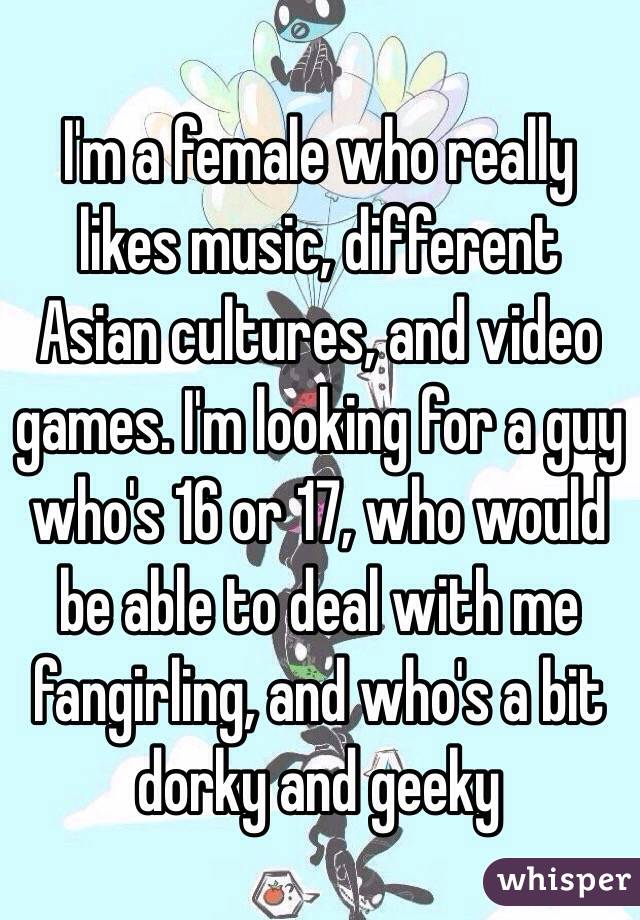 I'm a female who really likes music, different Asian cultures, and video games. I'm looking for a guy who's 16 or 17, who would be able to deal with me fangirling, and who's a bit dorky and geeky 