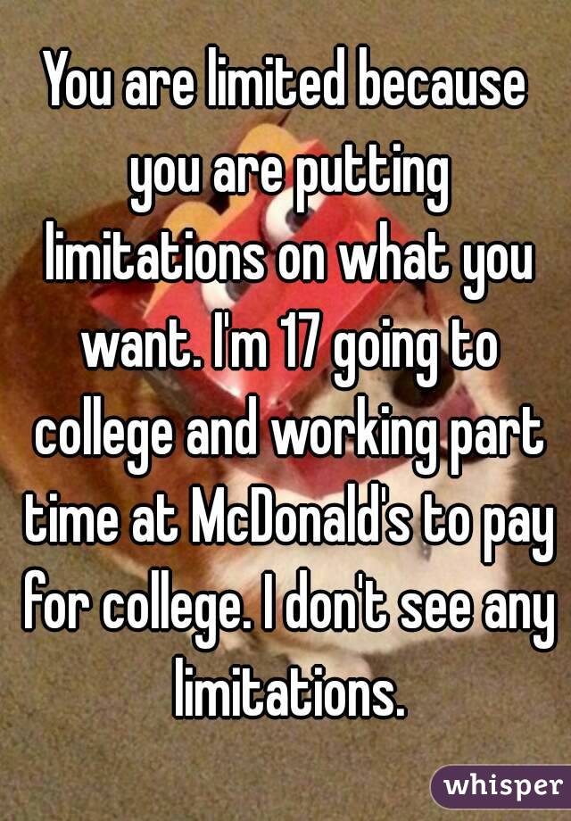 You are limited because you are putting limitations on what you want. I'm 17 going to college and working part time at McDonald's to pay for college. I don't see any limitations.