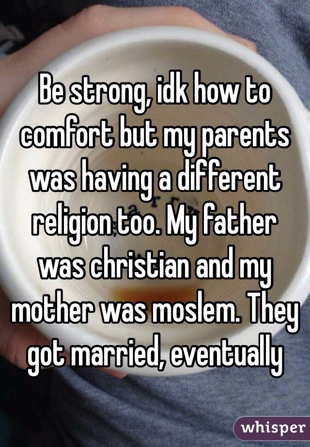 Be strong, idk how to comfort but my parents was having a different religion too. My father was christian and my mother was moslem. They got married, eventually