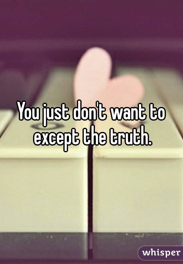 You just don't want to except the truth.