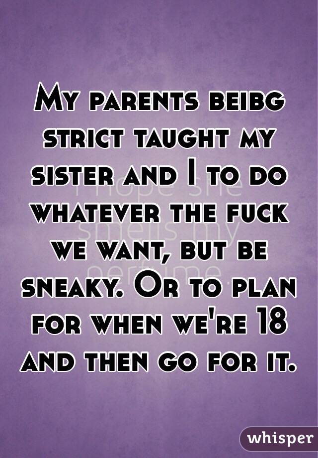 My parents beibg strict taught my sister and I to do whatever the fuck we want, but be sneaky. Or to plan for when we're 18 and then go for it.