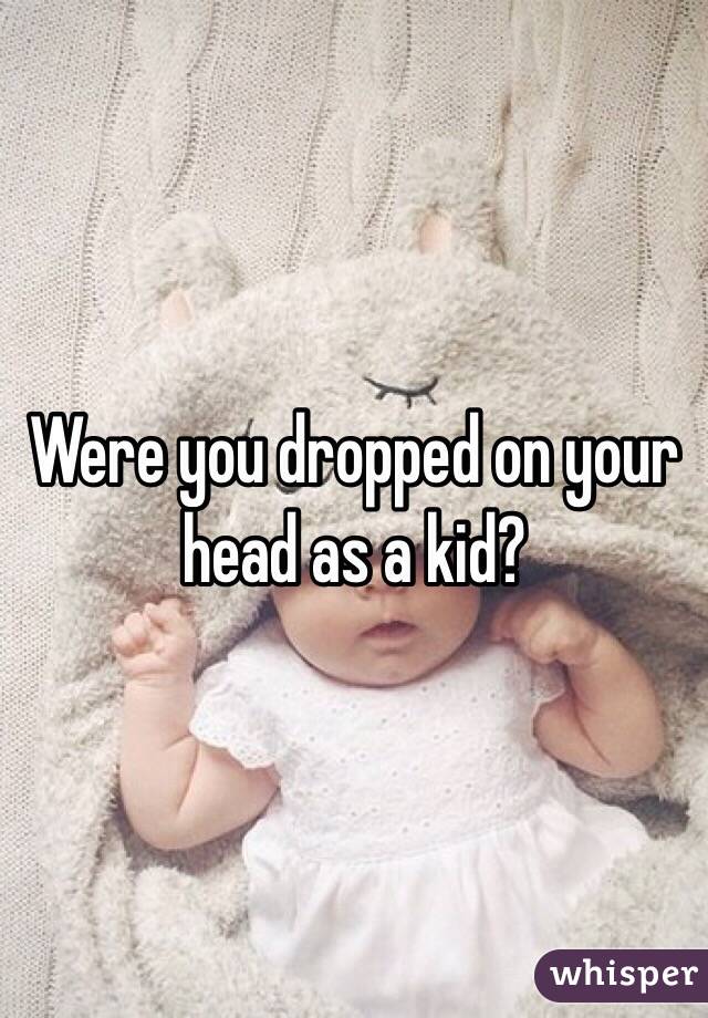 Were you dropped on your head as a kid? 