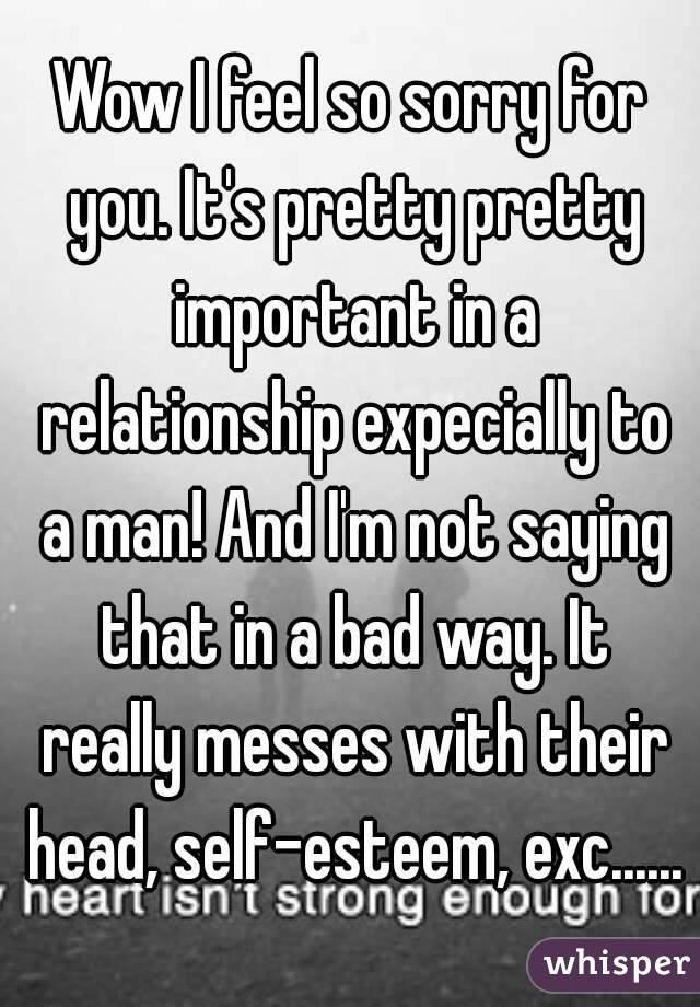 Wow I feel so sorry for you. It's pretty pretty important in a relationship expecially to a man! And I'm not saying that in a bad way. It really messes with their head, self-esteem, exc......