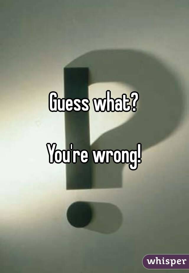 Guess what?

You're wrong!