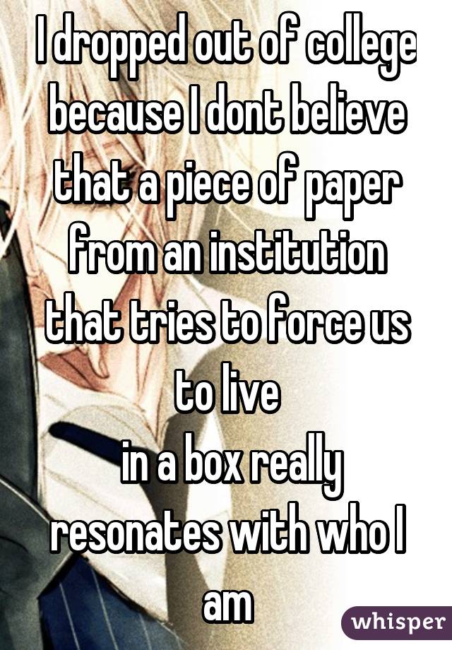 I dropped out of college because I dont believe that a piece of paper from an institution that tries to force us to live
 in a box really resonates with who I am