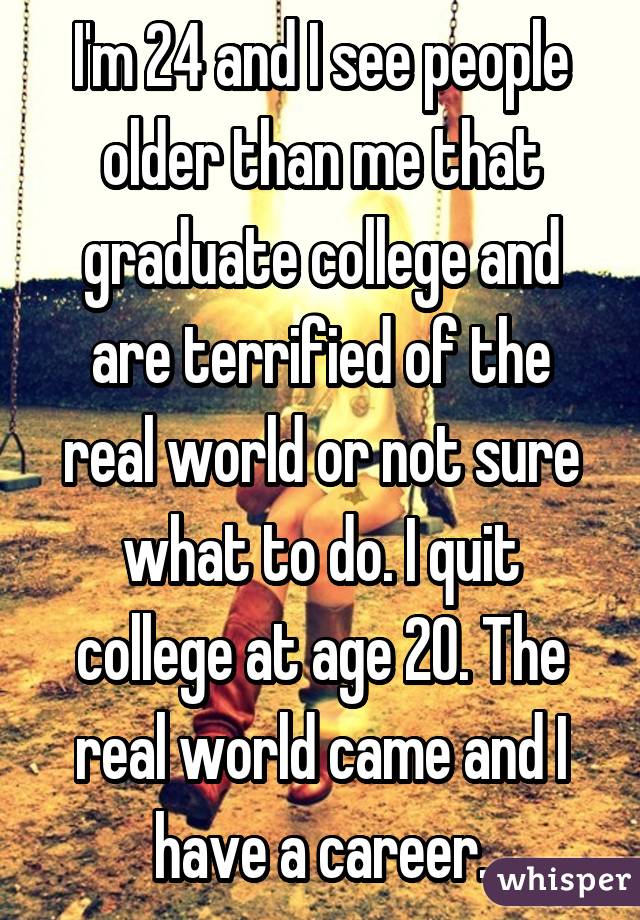 I'm 24 and I see people older than me that graduate college and are terrified of the real world or not sure what to do. I quit college at age 20. The real world came and I have a career.