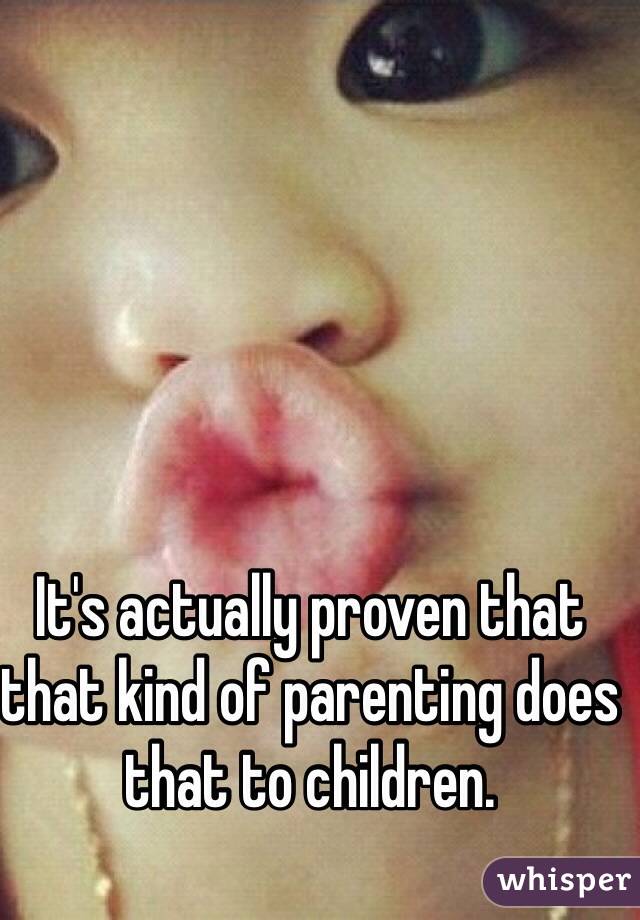 It's actually proven that that kind of parenting does that to children.