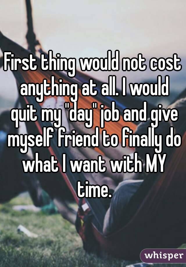 First thing would not cost anything at all. I would quit my "day" job and give myself friend to finally do what I want with MY time.