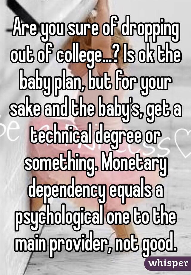 Are you sure of dropping out of college...? Is ok the baby plan, but for your sake and the baby's, get a technical degree or something. Monetary dependency equals a psychological one to the main provider, not good. 