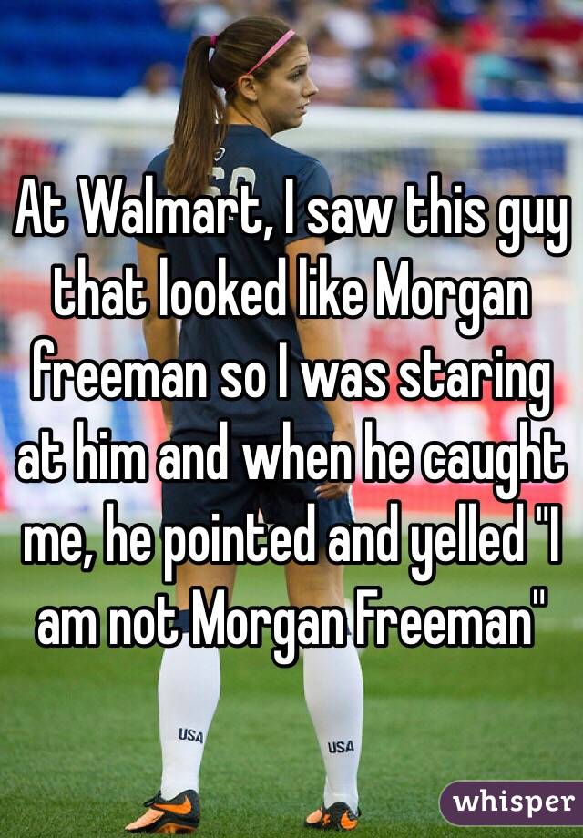 At Walmart, I saw this guy that looked like Morgan freeman so I was staring at him and when he caught me, he pointed and yelled "I am not Morgan Freeman"