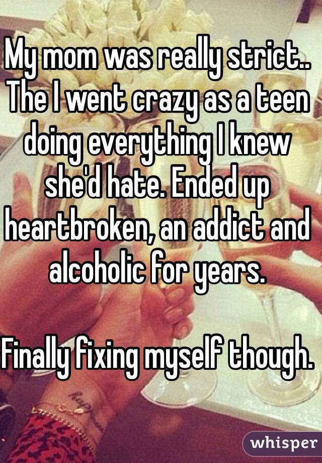My mom was really strict.. The I went crazy as a teen doing everything I knew she'd hate. Ended up heartbroken, an addict and alcoholic for years. 

Finally fixing myself though.