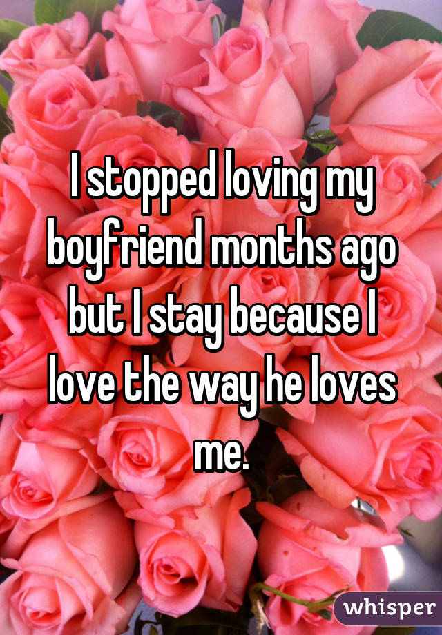 I stopped loving my boyfriend months ago but I stay because I love the way he loves me.