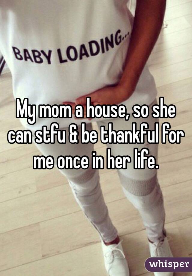 My mom a house, so she can stfu & be thankful for me once in her life.