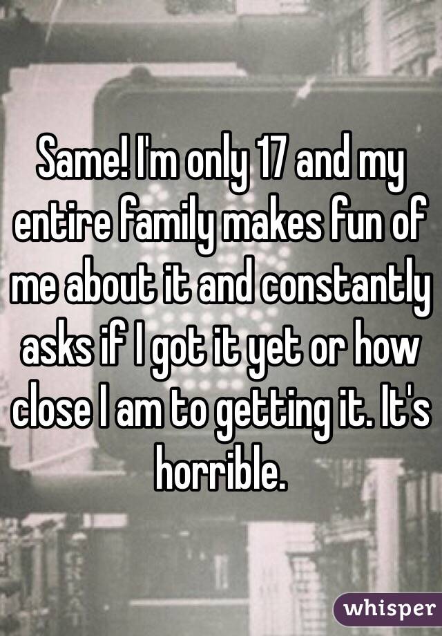 Same! I'm only 17 and my entire family makes fun of me about it and constantly asks if I got it yet or how close I am to getting it. It's horrible. 