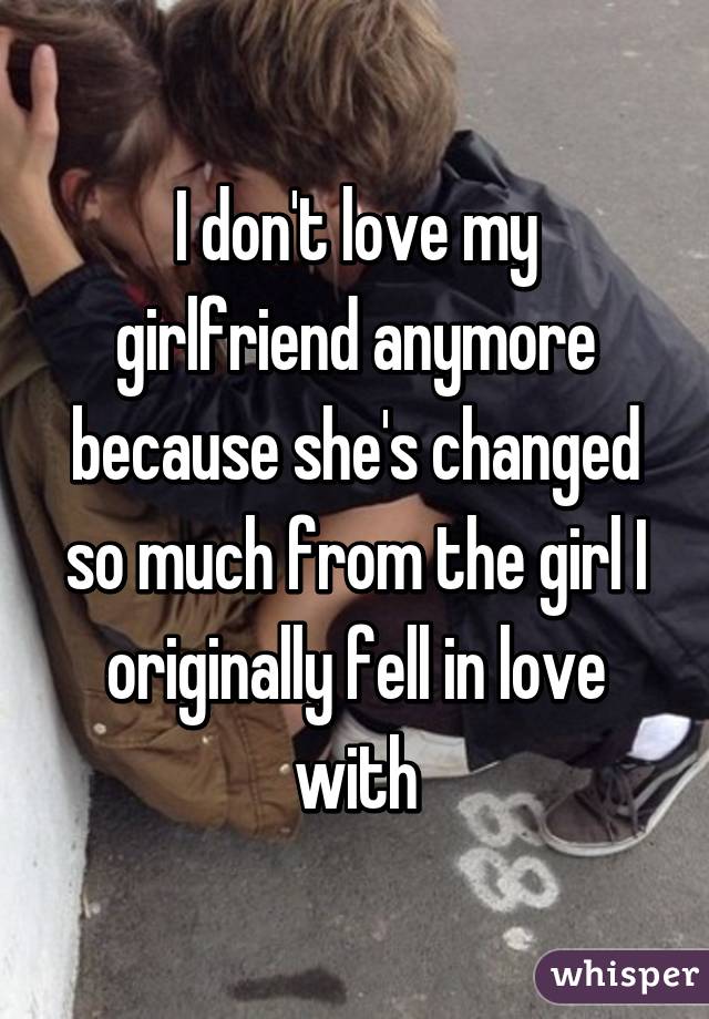 I don't love my girlfriend anymore because she's changed so much from the girl I originally fell in love with