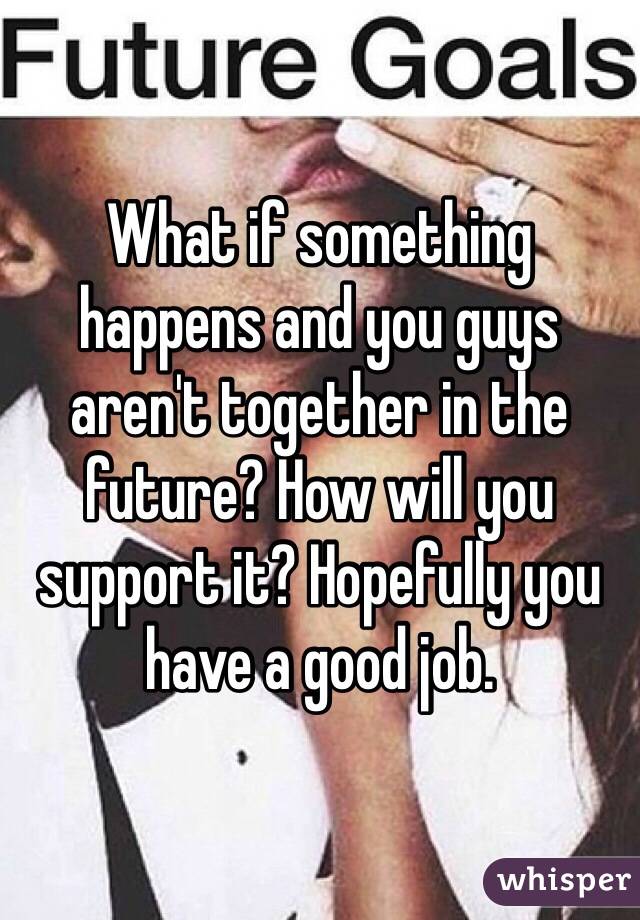 What if something happens and you guys aren't together in the future? How will you support it? Hopefully you have a good job.