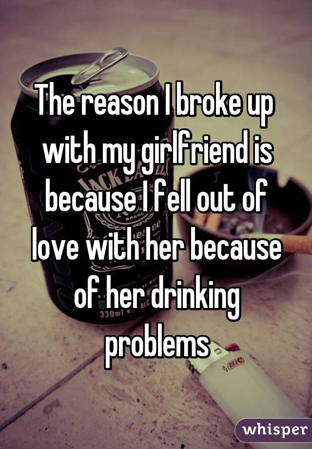 The reason I broke up 
with my girlfriend is because I fell out of love with her because of her drinking problems