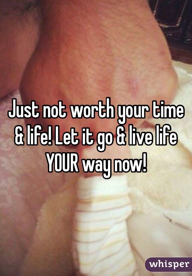 Just not worth your time & life! Let it go & live life YOUR way now!