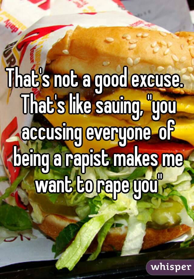 That's not a good excuse.  That's like sauing, "you accusing everyone  of being a rapist makes me want to rape you"