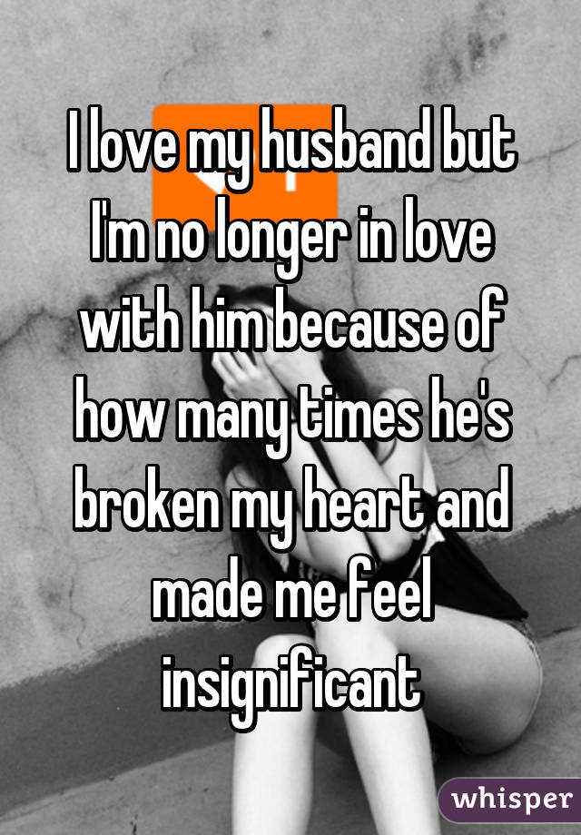 I love my husband but I'm no longer in love with him because of how many times he's broken my heart and made me feel insignificant