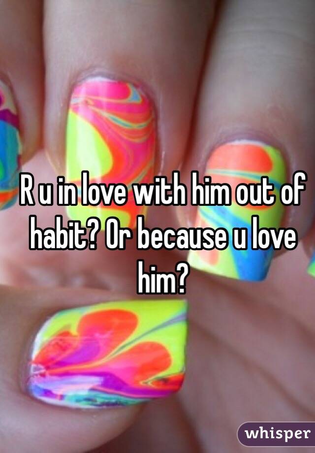 R u in love with him out of habit? Or because u love him?
