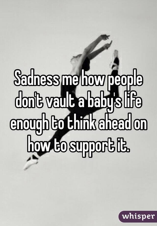 Sadness me how people don't vault a baby's life enough to think ahead on how to support it. 
