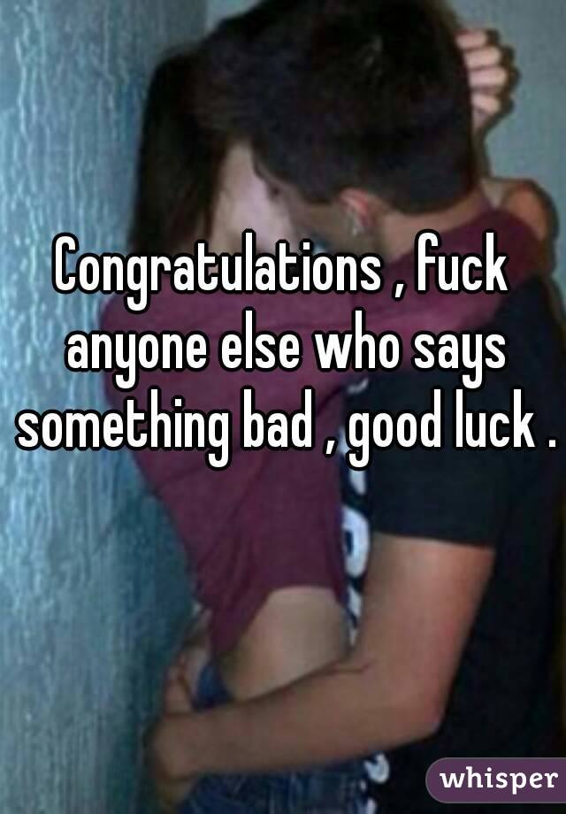 Congratulations , fuck anyone else who says something bad , good luck . 