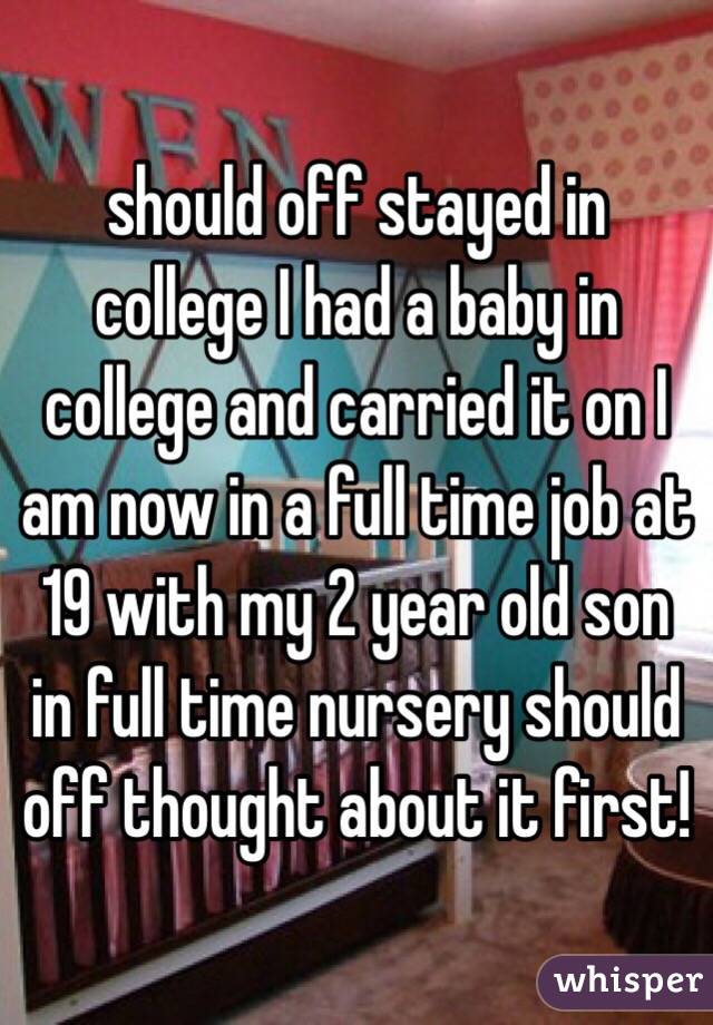 should off stayed in college I had a baby in college and carried it on I am now in a full time job at 19 with my 2 year old son in full time nursery should off thought about it first! 