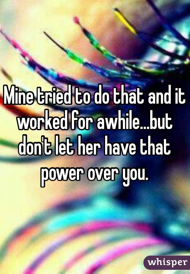 Mine tried to do that and it worked for awhile...but don't let her have that power over you. 