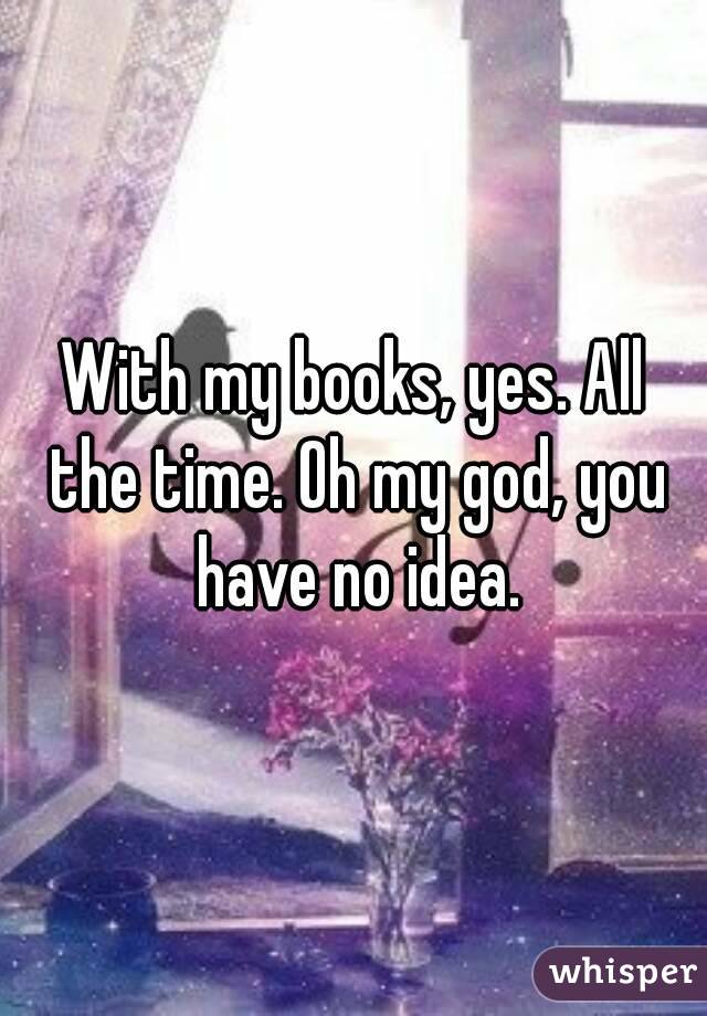 With my books, yes. All the time. Oh my god, you have no idea.