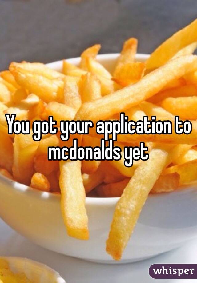 You got your application to mcdonalds yet