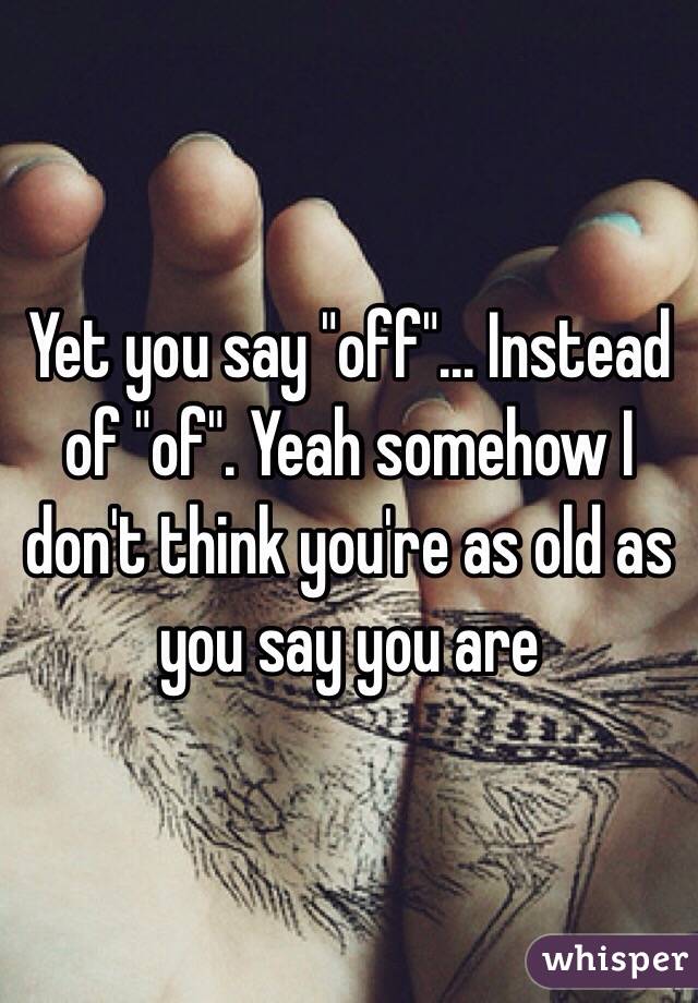 Yet you say "off"... Instead of "of". Yeah somehow I don't think you're as old as you say you are