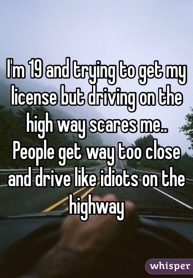 I'm 19 and trying to get my license but driving on the high way scares me.. People get way too close and drive like idiots on the highway 