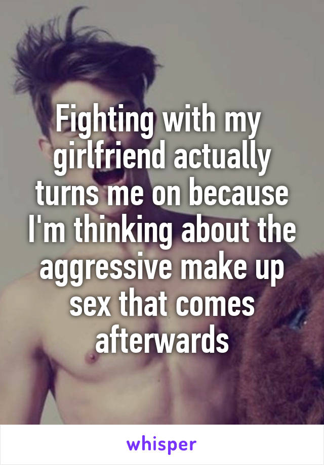 Fighting with my 
girlfriend actually turns me on because I'm thinking about the aggressive make up sex that comes afterwards