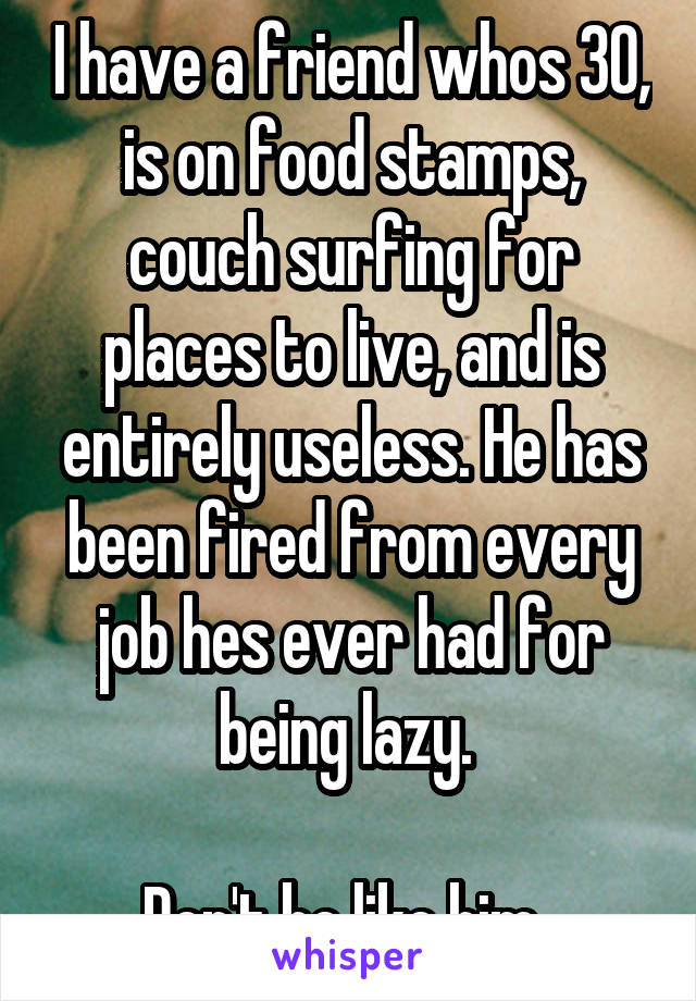 I have a friend whos 30, is on food stamps, couch surfing for places to live, and is entirely useless. He has been fired from every job hes ever had for being lazy. 

Don't be like him. 