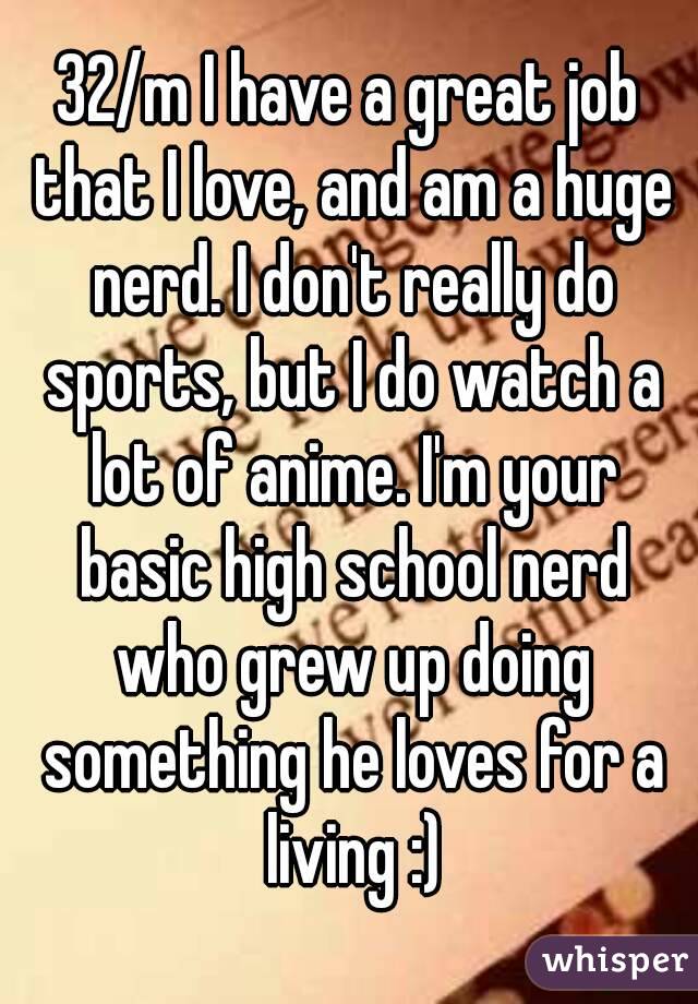 32/m I have a great job that I love, and am a huge nerd. I don't really do sports, but I do watch a lot of anime. I'm your basic high school nerd who grew up doing something he loves for a living :)