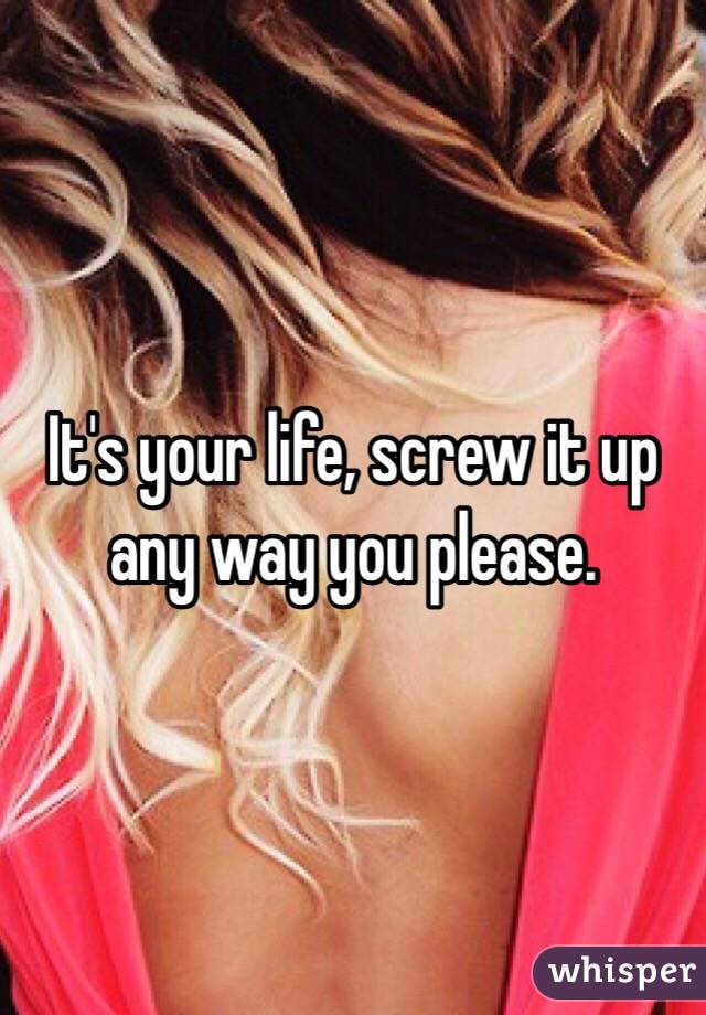 It's your life, screw it up any way you please.