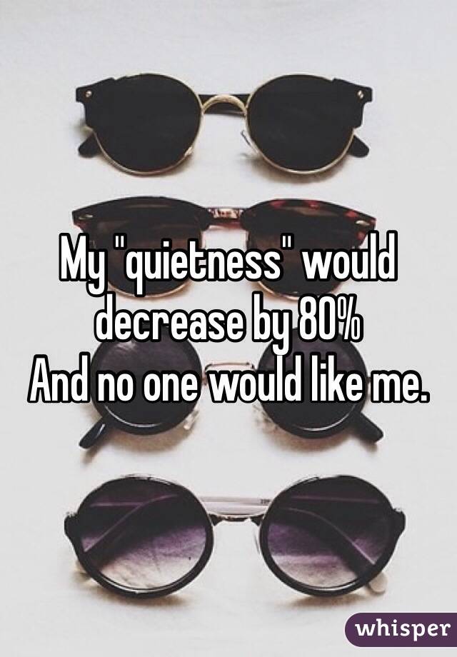 My "quietness" would decrease by 80%
And no one would like me.