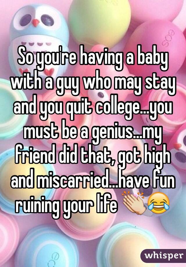 So you're having a baby with a guy who may stay and you quit college...you must be a genius...my friend did that, got high and miscarried...have fun ruining your life 👏😂