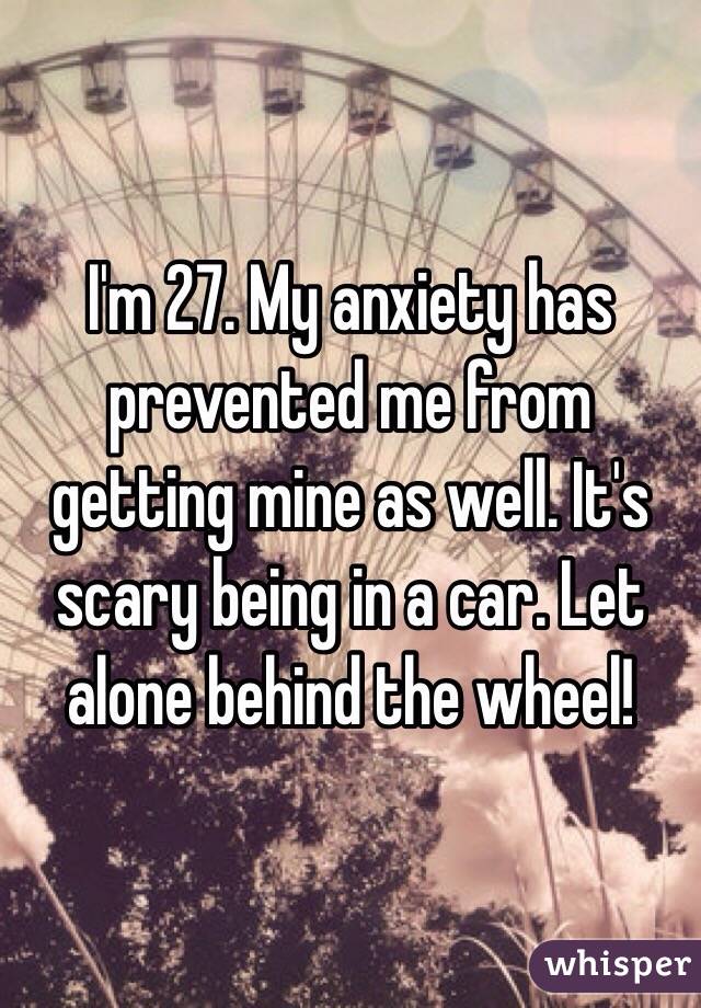 I'm 27. My anxiety has prevented me from getting mine as well. It's scary being in a car. Let alone behind the wheel! 