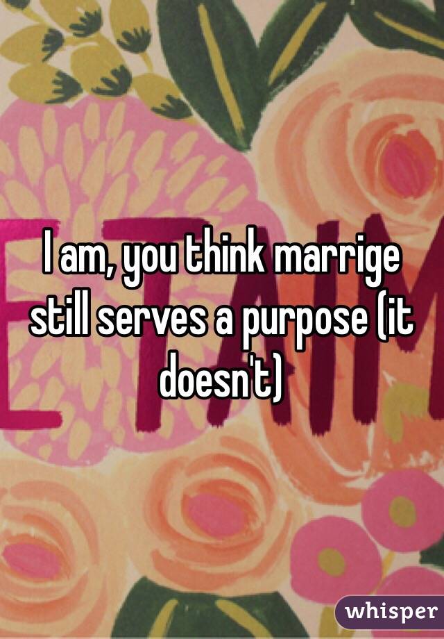 I am, you think marrige still serves a purpose (it doesn't)