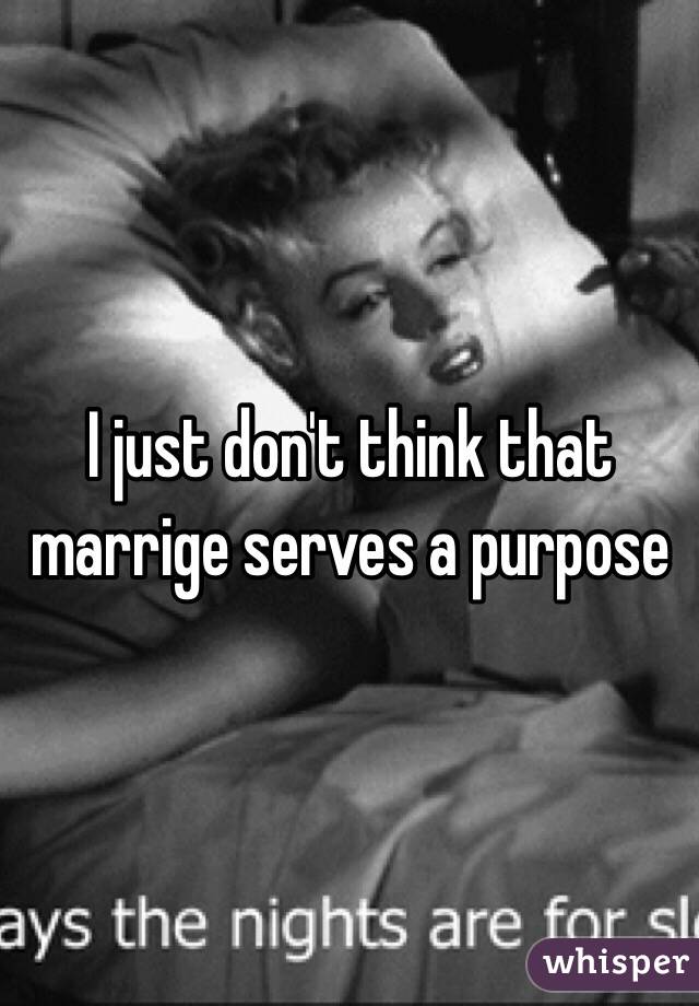 I just don't think that marrige serves a purpose